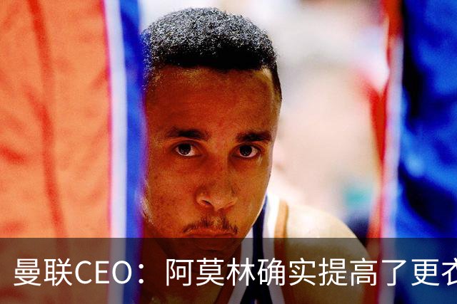 曼联CEO：阿莫林确实提高了更衣室标准，他在这方面值得很多赞誉